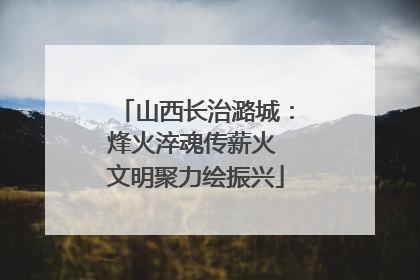 山西长治潞城：烽火淬魂传薪火 文明聚力绘振兴