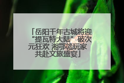 岳阳千年古城将迎“提瓦特大陆”破次元狂欢 湘鄂赣玩家共赴文旅盛宴