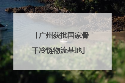 广州获批国家骨干冷链物流基地
