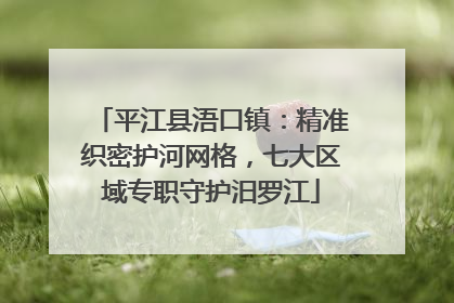 平江县浯口镇：精准织密护河网格，七大区域专职守护汨罗江
