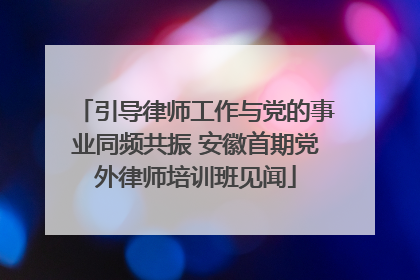 引导律师工作与党的事业同频共振 安徽首期党外律师培训班见闻
