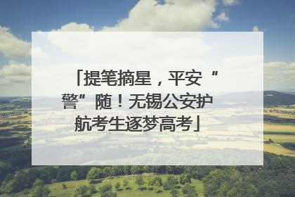 提笔摘星，平安“警”随！无锡公安护航考生逐梦高考