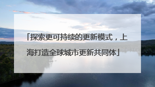探索更可持续的更新模式，上海打造全球城市更新共同体