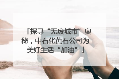 探寻“无废城市”奥秘，中石化黄石公司为美好生活“加油”