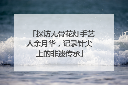 探访无骨花灯手艺人余月华，记录针尖上的非遗传承