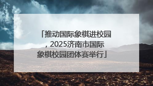 推动国际象棋进校园，2025济南市国际象棋校园团体赛举行