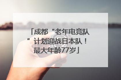 成都“老年电竞队”计划迎战日本队！最大年龄77岁