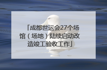 成都世运会27个场馆（场地）陆续启动改造竣工验收工作