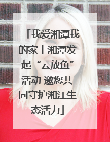我爱湘潭我的家丨湘潭发起“云放鱼”活动 邀您共同守护湘江生态活力