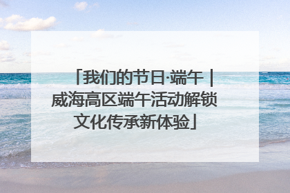 我们的节日·端午｜威海高区端午活动解锁文化传承新体验