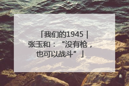 我们的1945｜张玉和：“没有枪，也可以战斗”