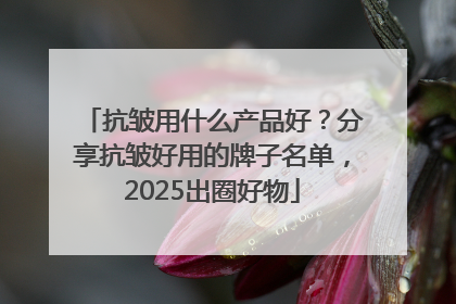 抗皱用什么产品好？分享抗皱好用的牌子名单，2025出圈好物