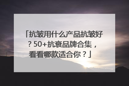 抗皱用什么产品抗皱好？50+抗衰品牌合集，看看哪款适合你？