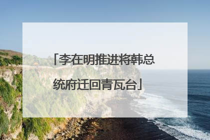 李在明推进将韩总统府迁回青瓦台