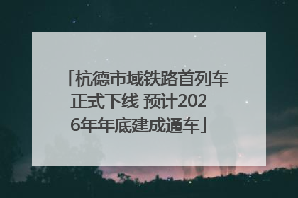 杭德市域铁路首列车正式下线 预计2026年年底建成通车
