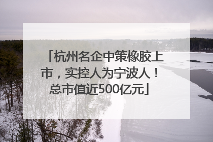 杭州名企中策橡胶上市，实控人为宁波人！总市值近500亿元