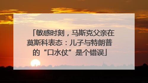 敏感时刻，马斯克父亲在莫斯科表态：儿子与特朗普的“口水仗”是个错误