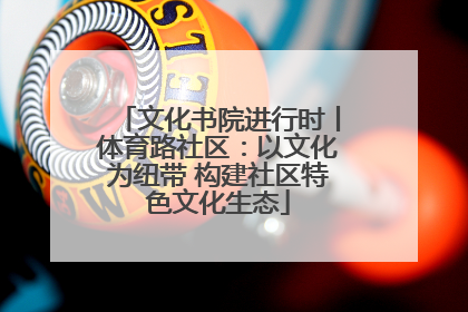 文化书院进行时丨体育路社区：以文化为纽带 构建社区特色文化生态