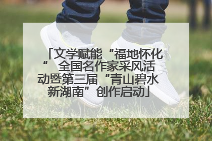 文学赋能“福地怀化” 全国名作家采风活动暨第三届“青山碧水新湖南”创作启动