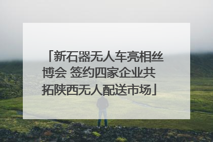 新石器无人车亮相丝博会 签约四家企业共拓陕西无人配送市场