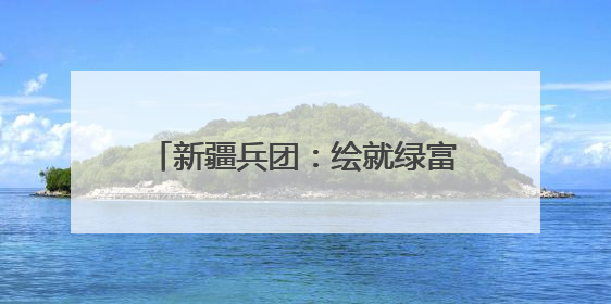 新疆兵团：绘就绿富同兴乡村振兴新图景