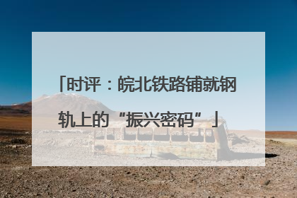时评：皖北铁路铺就钢轨上的“振兴密码”