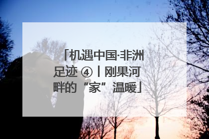 机遇中国·非洲足迹 ④丨刚果河畔的“家”温暖