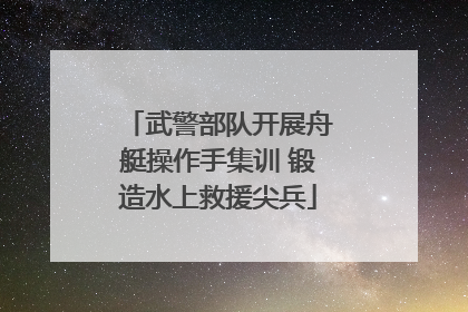 武警部队开展舟艇操作手集训 锻造水上救援尖兵