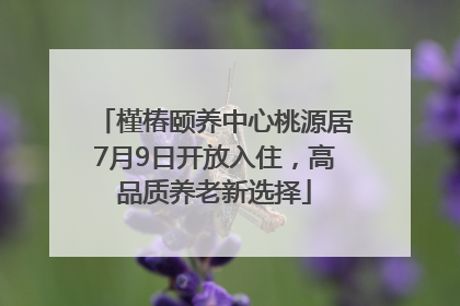 槿椿颐养中心桃源居7月9日开放入住，高品质养老新选择
