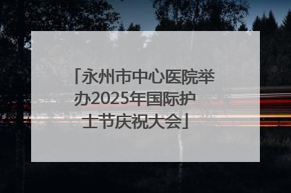 永州市中心医院举办2025年国际护士节庆祝大会