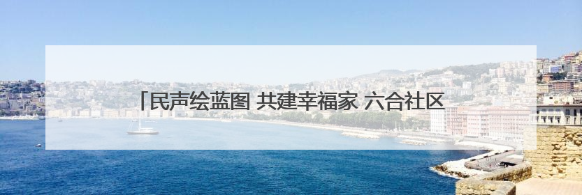 民声绘蓝图 共建幸福家 六合社区亲民化改造开启“双向奔赴”新模式