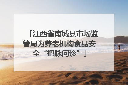 江西省南城县市场监管局为养老机构食品安全“把脉问诊”