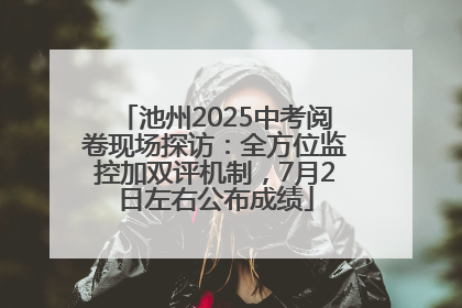 池州2025中考阅卷现场探访：全方位监控加双评机制，7月2日左右公布成绩