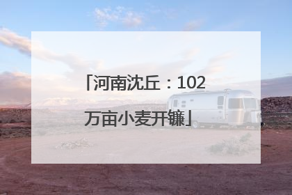 河南沈丘：102 万亩小麦开镰