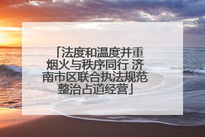 法度和温度并重 烟火与秩序同行 济南市区联合执法规范整治占道经营