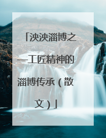 泱泱淄博之—工匠精神的淄博传承（散文）
