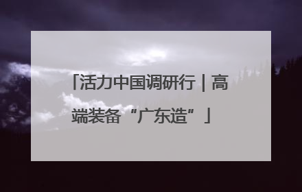活力中国调研行｜高端装备“广东造”