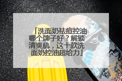 洗面奶祛痘控油哪个牌子好？解锁清爽肌，这十款洗面奶控油超给力