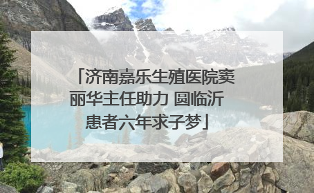 济南嘉乐生殖医院窦丽华主任助力 圆临沂患者六年求子梦