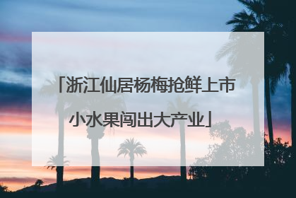 浙江仙居杨梅抢鲜上市 小水果闯出大产业