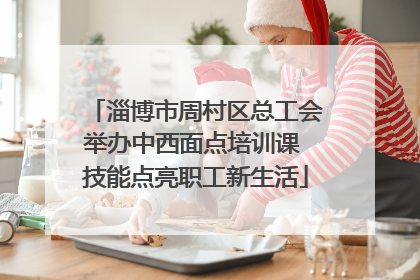 淄博市周村区总工会举办中西面点培训课 技能点亮职工新生活