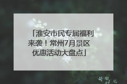 淮安市民专属福利来袭！常州7月景区优惠活动大盘点