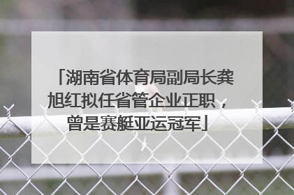 湖南省体育局副局长龚旭红拟任省管企业正职，曾是赛艇亚运冠军