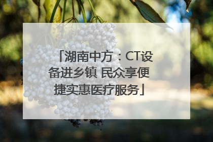 湖南中方：CT设备进乡镇 民众享便捷实惠医疗服务