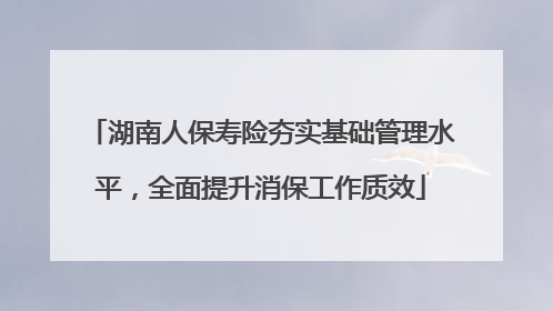 湖南人保寿险夯实基础管理水平，全面提升消保工作质效