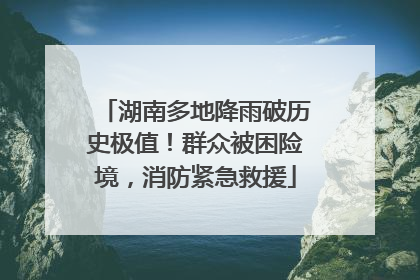 湖南多地降雨破历史极值！群众被困险境，消防紧急救援