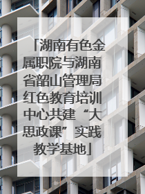 湖南有色金属职院与湖南省韶山管理局红色教育培训中心共建“大思政课”实践教学基地