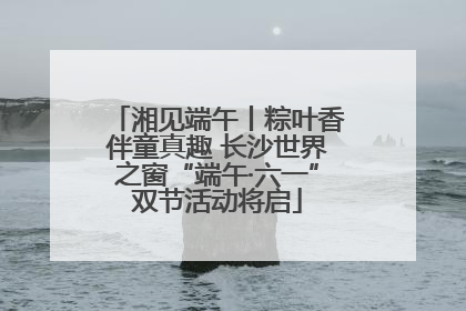 湘见端午丨粽叶香伴童真趣 长沙世界之窗“端午·六一”双节活动将启