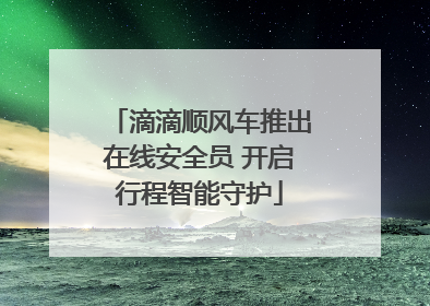 滴滴顺风车推出在线安全员 开启行程智能守护