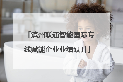 滨州联通智能国际专线赋能企业业绩跃升